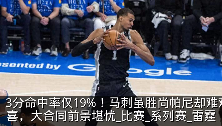 3分命中率仅19%！马刺虽胜尚帕尼却难欢喜，大合同前景堪忧_比赛_系列赛_雷霆